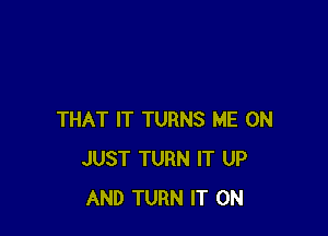 THAT IT TURNS ME ON
JUST TURN IT UP
AND TURN IT ON