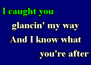 Icaughtyou

glancin' my way

And I know what

you're after