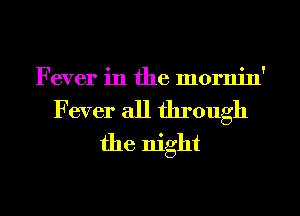 Fever in the mornin'

Fever all through
the night