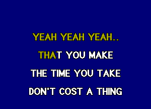 YEAH YEAH YEAH. .

THAT YOU MAKE
THE TIME YOU TAKE
DON'T COST A THING