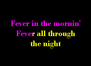 Fever in the mornin'

Fever all through
the night