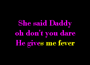 She said Daddy

Oh don't you dare

He gives me fever

g