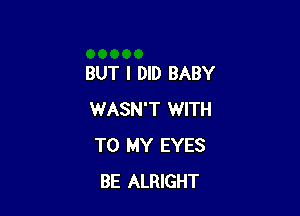 BUT I DID BABY

WASN'T WITH
TO MY EYES
BE ALRIGHT