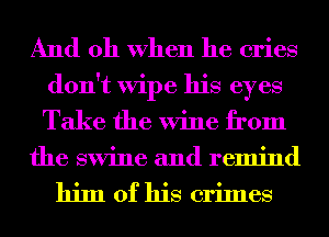 And oh When he cries
don't Wipe his eyes
Take the Wine from

the swine and remind

him of his crimes