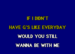 IF I DIDN'T

HAVE G'S LIKE EVERYDAY
WOULD YOU STILL
WANNA BE WITH ME