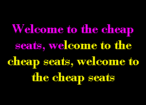 W elcome to the cheap
seats, welcome to the
cheap seats, welcome to
the cheap seats