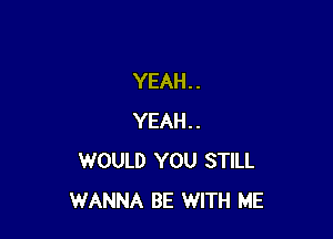 YEAH. .

YEAH..
WOULD YOU STILL
WANNA BE WITH ME