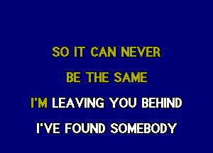 SO IT CAN NEVER

BE THE SAME
I'M LEAVING YOU BEHIND
I'VE FOUND SOMEBODY