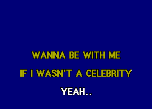 WANNA BE WITH ME
IF I WASN'T A CELEBRITY
YEAH..