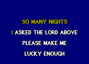 SO MANY NIGHTS

I ASKED THE LORD ABOVE
PLEASE MAKE ME
LUCKY ENOUGH