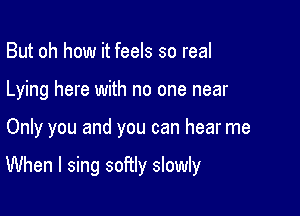 But oh how it feels so real
Lying here with no one near

Only you and you can hear me

When I sing softly slowly