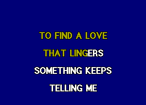 TO FIND A LOVE

THAT LINGERS
SOMETHING KEEPS
TELLING ME