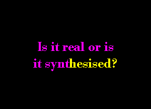 Is it real or is

it synthesised?