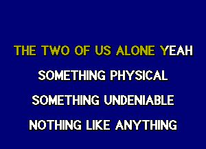 THE TWO OF US ALONE YEAH
SOMETHING PHYSICAL
SOMETHING UNDENIABLE
NOTHING LIKE ANYTHING