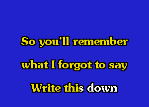 So you'll remember

what I forgot to say

Write this down