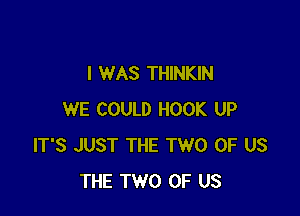 I WAS THINKIN

WE COULD HOOK UP
IT'S JUST THE TWO OF US
THE TWO OF US