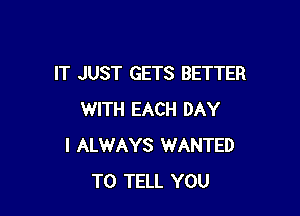 IT JUST GETS BETTER

WITH EACH DAY
I ALWAYS WANTED
TO TELL YOU