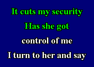 It cuts my security
Has she got

control of me

I turn to her and say