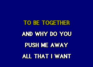 TO BE TOGETHER

AND WHY DO YOU
PUSH ME AWAY
ALL THAT I WANT