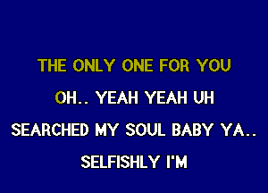 THE ONLY ONE FOR YOU

0H.. YEAH YEAH UH
SEARCHED MY SOUL BABY YA..
SELFISHLY I'M