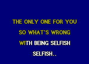 THE ONLY ONE FOR YOU

SO WHAT'S WRONG
WITH BEING SELFISH
SELFISH..