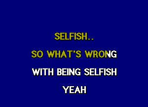 SELFISH. .

SO WHAT'S WRONG
WITH BEING SELFISH
YEAH