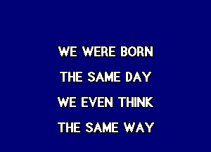 WE WERE BORN

THE SAME DAY
WE EVEN THINK
THE SAME WAY