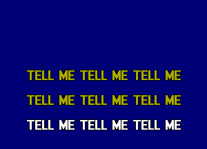 TELL ME TELL ME TELL ME
TELL ME TELL ME TELL ME
TELL ME TELL ME TELL ME