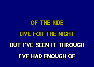 OF THE RIDE

LIVE FOR THE NIGHT
BUT I'VE SEEN IT THROUGH
I'VE HAD ENOUGH 0F