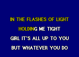 IN THE FLASHES OF LIGHT

HOLDING ME TIGHT
GIRL IT'S ALL UP TO YOU
BUT WHATEVER YOU DO