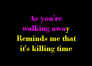 As you're
walking away
Reminds me that

it's killing time

Q