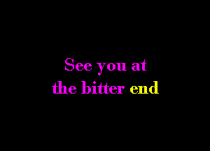 See you at

the bitter end