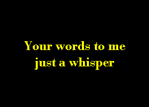 Your words to me

just a whisper