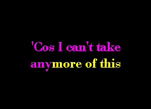 'Cos I can't take

anymore of this