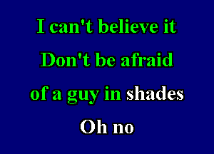 I can't believe it

Don't be afraid

of a guy in shades

Oh no