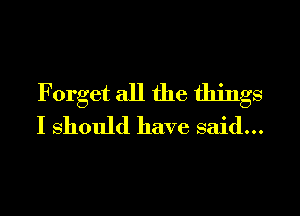 Forget all the things

I should have said...