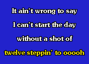 It ain't wrong to say
I can't start the day
without a shot of

twelve steppin' to ooooh