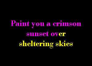 Paint you a crimson
sunset over
sheltering skies