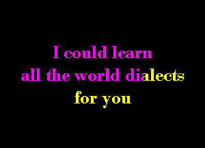 I could learn

all the world dialects

for you