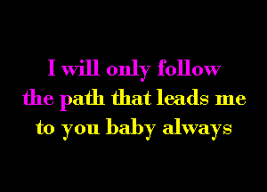 I will only follow

the path that leads me
to you baby always
