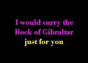 I would carry the
Rock of Gibraltar

just for you

Q