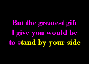 But the greatest gift
I give you would be
to stand by your side