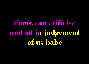 Some can criiicise
and sit in judgement

of us babe