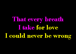 That every breath
I take for love

I could never be wrong