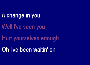 A change in you

Oh I've been waitin' on