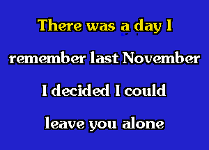There was a day I
remember last November

I decided I could

leave you alone