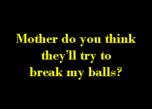 Mother (10 you think
they'll try to
break my balls?