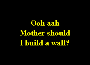 Ooh aah

Mother should
I build a wall?