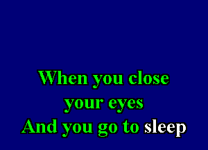 When you close
your eyes
And you go to sleep