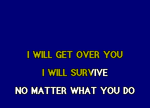 I WILL GET OVER YOU
I WILL SURVIVE
NO MATTER WHAT YOU DO